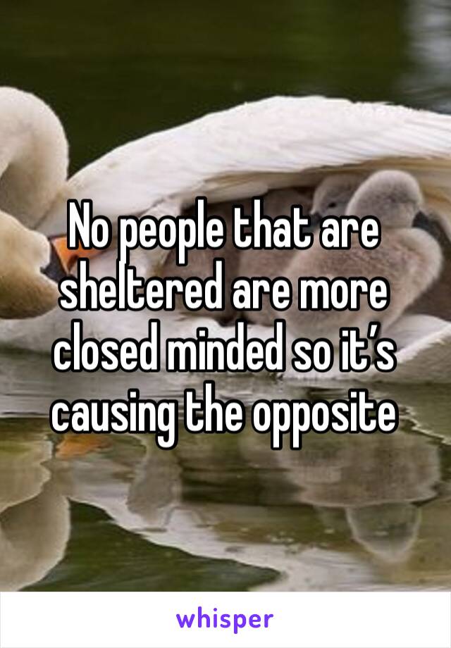 No people that are sheltered are more closed minded so it’s causing the opposite 