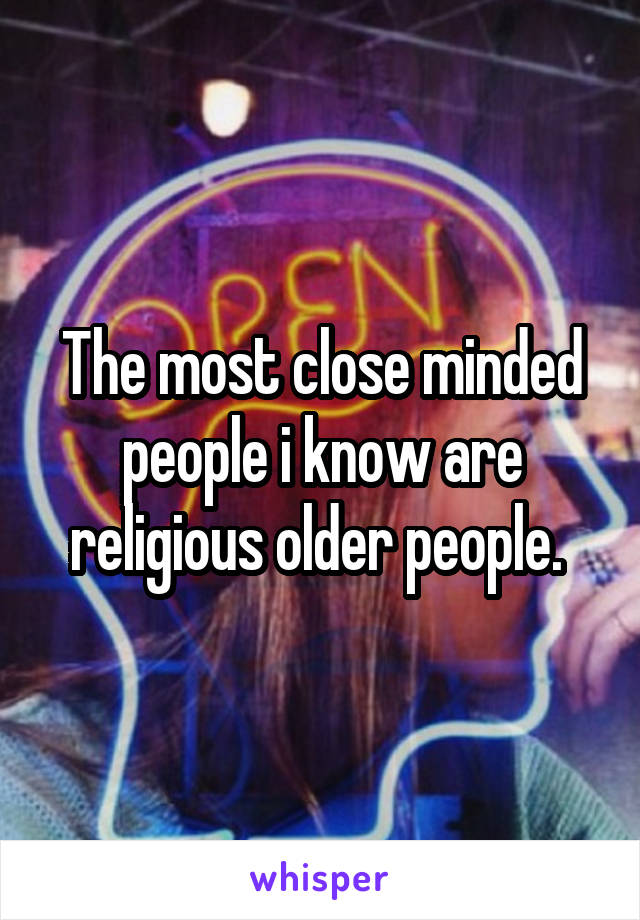 The most close minded people i know are religious older people. 