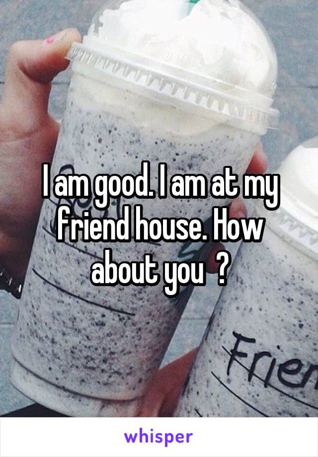 I am good. I am at my friend house. How about you  ?