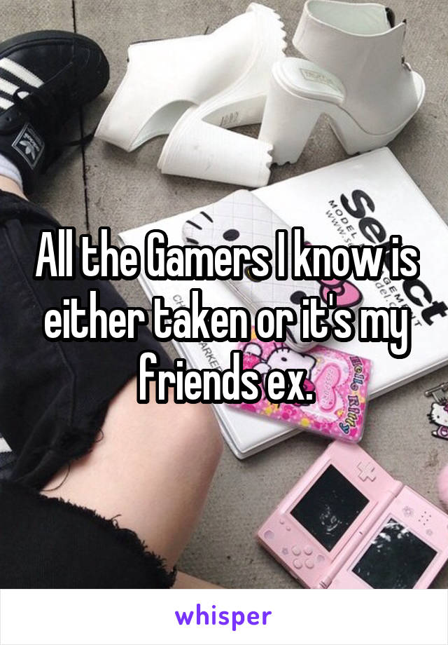 All the Gamers I know is either taken or it's my friends ex.