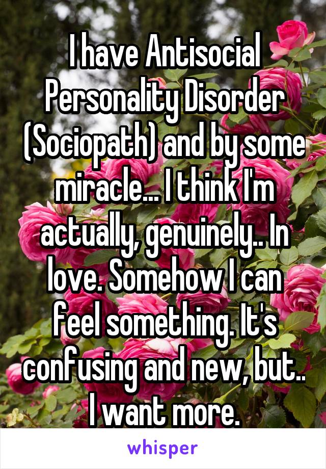 I have Antisocial Personality Disorder (Sociopath) and by some miracle... I think I'm actually, genuinely.. In love. Somehow I can feel something. It's confusing and new, but.. I want more.