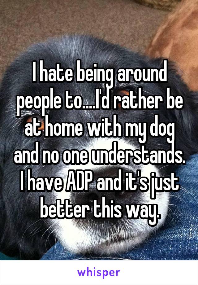I hate being around people to....I'd rather be at home with my dog and no one understands. I have ADP and it's just better this way.