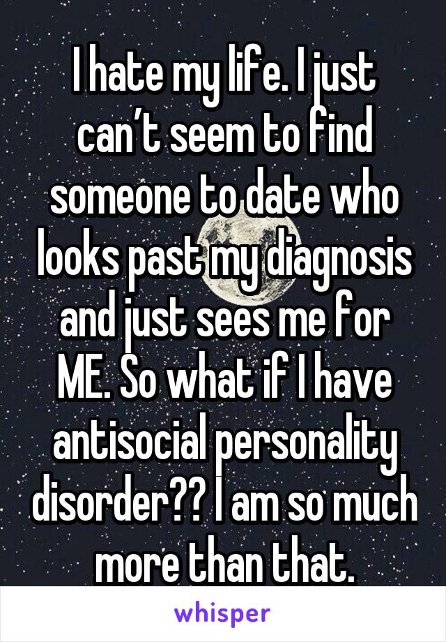 I hate my life. I just can’t seem to find someone to date who looks past my diagnosis and just sees me for ME. So what if I have antisocial personality disorder?? I am so much more than that.