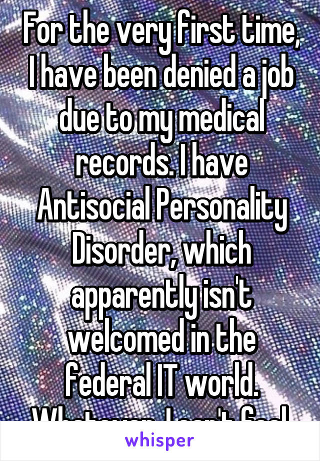 For the very first time, I have been denied a job due to my medical records. I have Antisocial Personality Disorder, which apparently isn't welcomed in the federal IT world. Whatever, I can't feel,