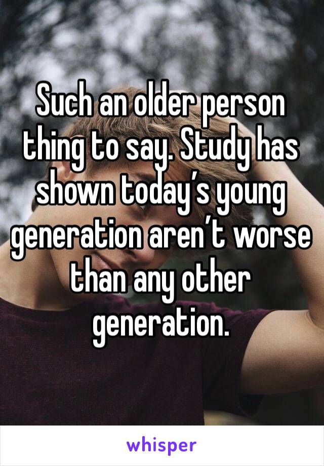 Such an older person thing to say. Study has shown today’s young generation aren’t worse than any other generation. 