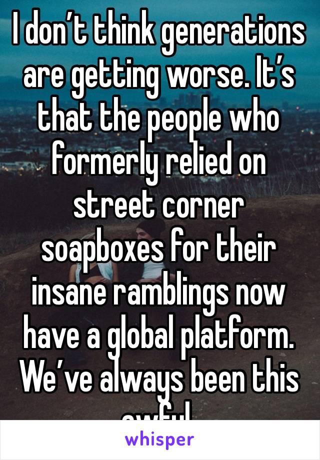 I don’t think generations are getting worse. It’s that the people who formerly relied on street corner soapboxes for their insane ramblings now have a global platform. We’ve always been this awful.