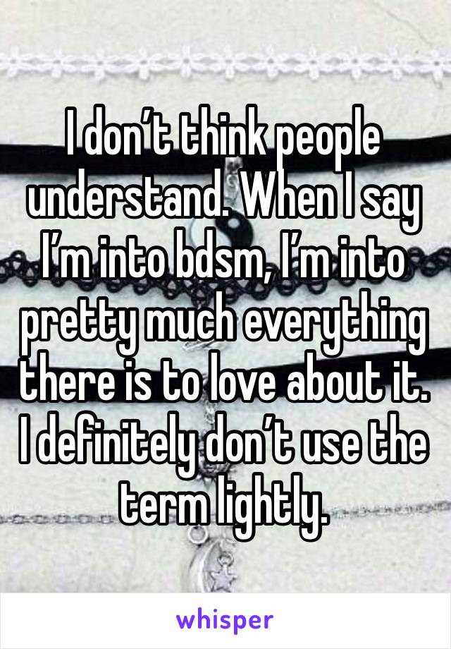 I don’t think people understand. When I say I’m into bdsm, I’m into pretty much everything there is to love about it. I definitely don’t use the term lightly.