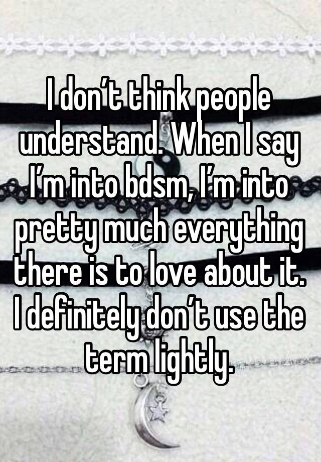 I don’t think people understand. When I say I’m into bdsm, I’m into pretty much everything there is to love about it. I definitely don’t use the term lightly.