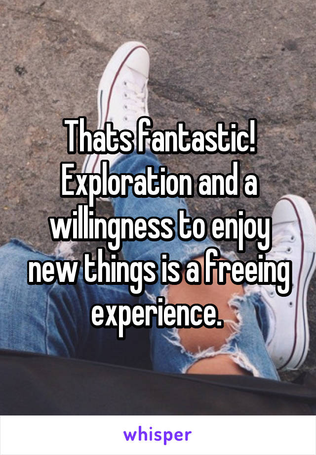 Thats fantastic! Exploration and a willingness to enjoy new things is a freeing experience. 