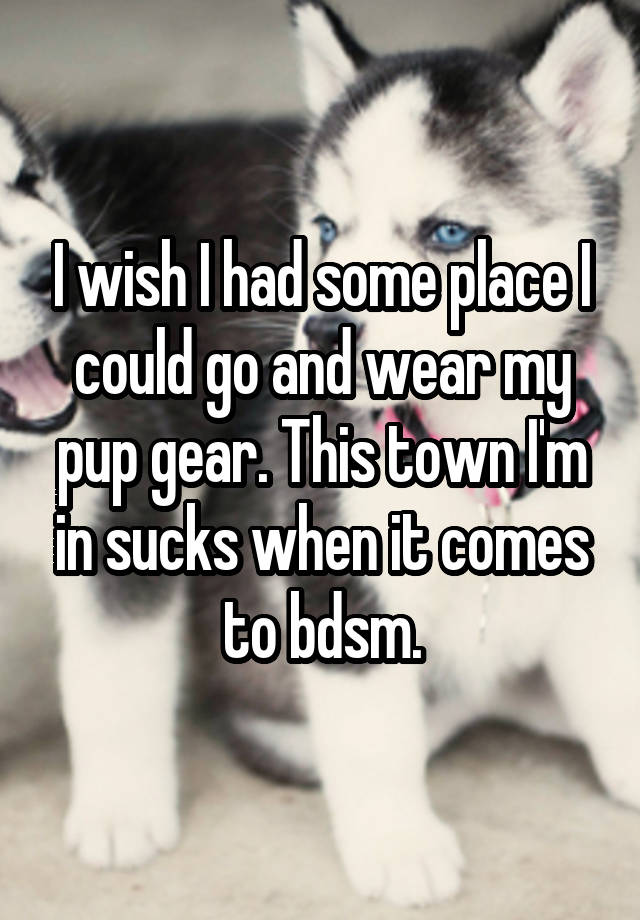 I wish I had some place I could go and wear my pup gear. This town I'm in sucks when it comes to bdsm.