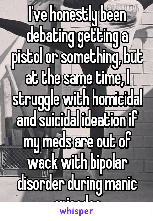 I've honestly been debating getting a pistol or something, but at the same time, I struggle with homicidal and suicidal ideation if my meds are out of wack with bipolar disorder during manic episodes