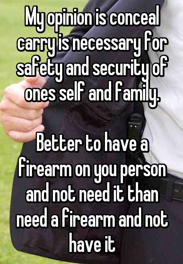 My opinion is conceal carry is necessary for safety and security of ones self and family.

Better to have a firearm on you person and not need it than need a firearm and not have it