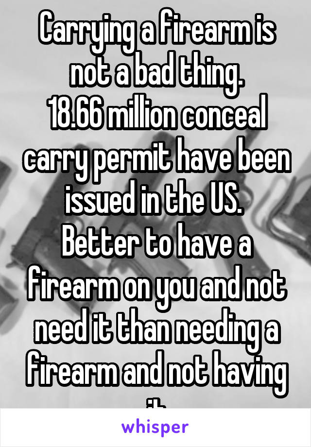 Carrying a firearm is not a bad thing.
18.66 million conceal carry permit have been issued in the US. 
Better to have a firearm on you and not need it than needing a firearm and not having it