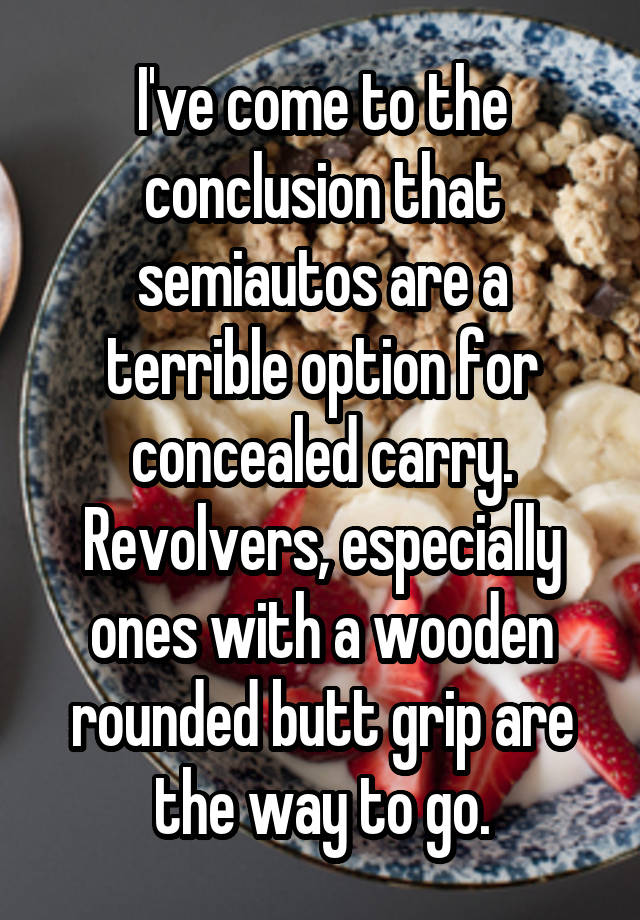 I've come to the conclusion that semiautos are a terrible option for concealed carry. Revolvers, especially ones with a wooden rounded butt grip are the way to go.