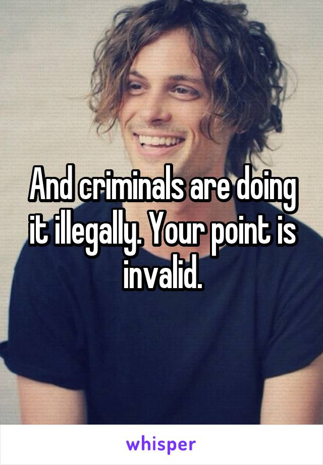 And criminals are doing it illegally. Your point is invalid.