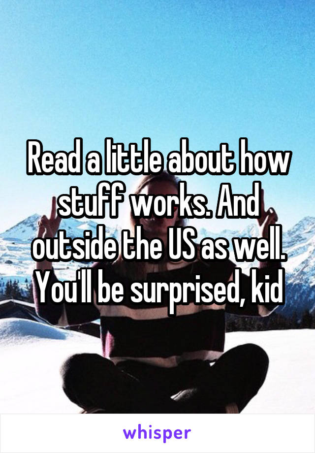 Read a little about how stuff works. And outside the US as well. You'll be surprised, kid