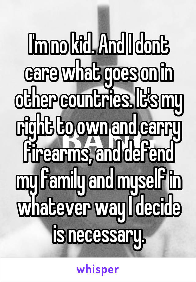 I'm no kid. And I dont care what goes on in other countries. It's my right to own and carry firearms, and defend my family and myself in whatever way I decide is necessary.