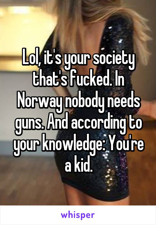 Lol, it's your society that's fucked. In Norway nobody needs guns. And according to your knowledge: You're a kid.