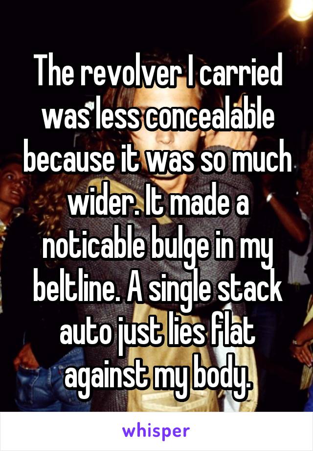 The revolver I carried was less concealable because it was so much wider. It made a noticable bulge in my beltline. A single stack auto just lies flat against my body.