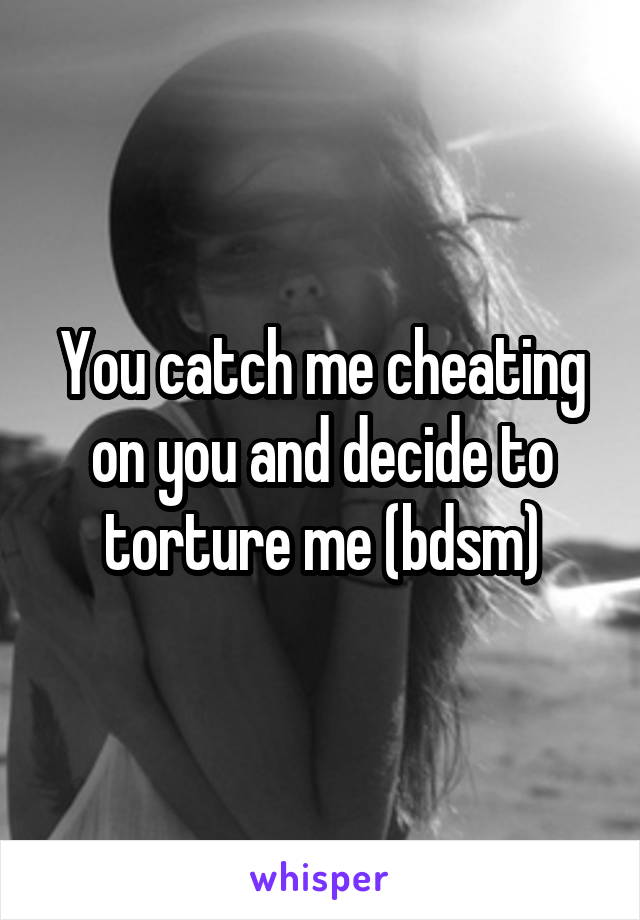 You catch me cheating on you and decide to torture me (bdsm)