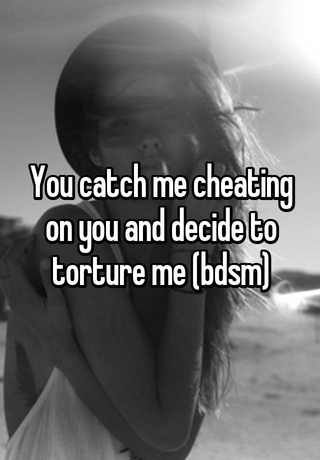 You catch me cheating on you and decide to torture me (bdsm)