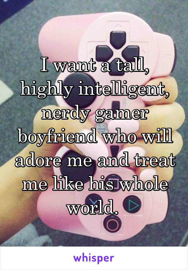 I want a tall, highly intelligent, nerdy gamer boyfriend who will adore me and treat me like his whole world. 