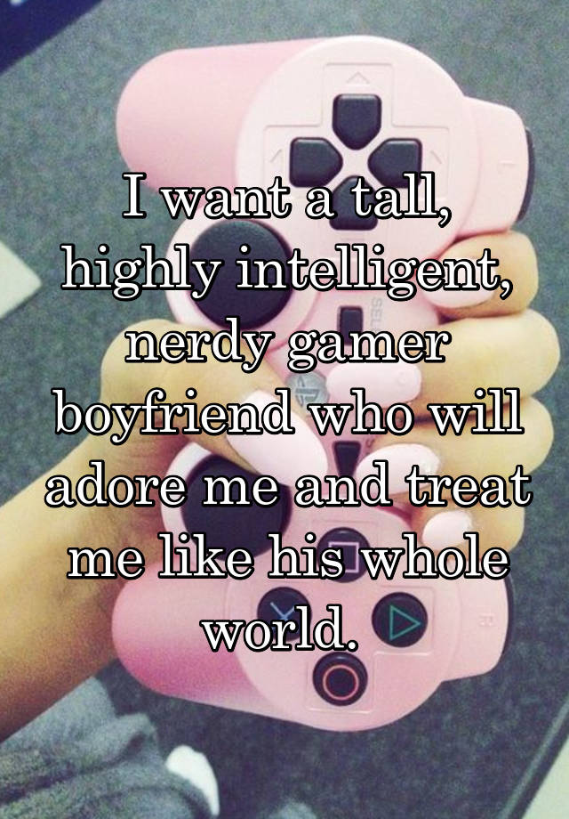 I want a tall, highly intelligent, nerdy gamer boyfriend who will adore me and treat me like his whole world. 