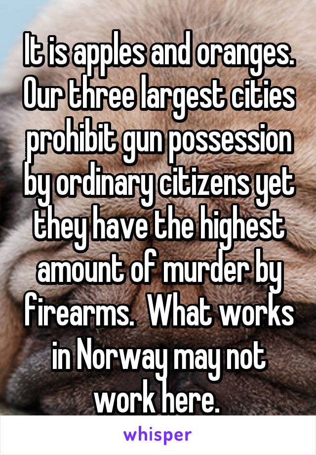 It is apples and oranges. Our three largest cities prohibit gun possession by ordinary citizens yet they have the highest amount of murder by firearms.  What works in Norway may not work here. 