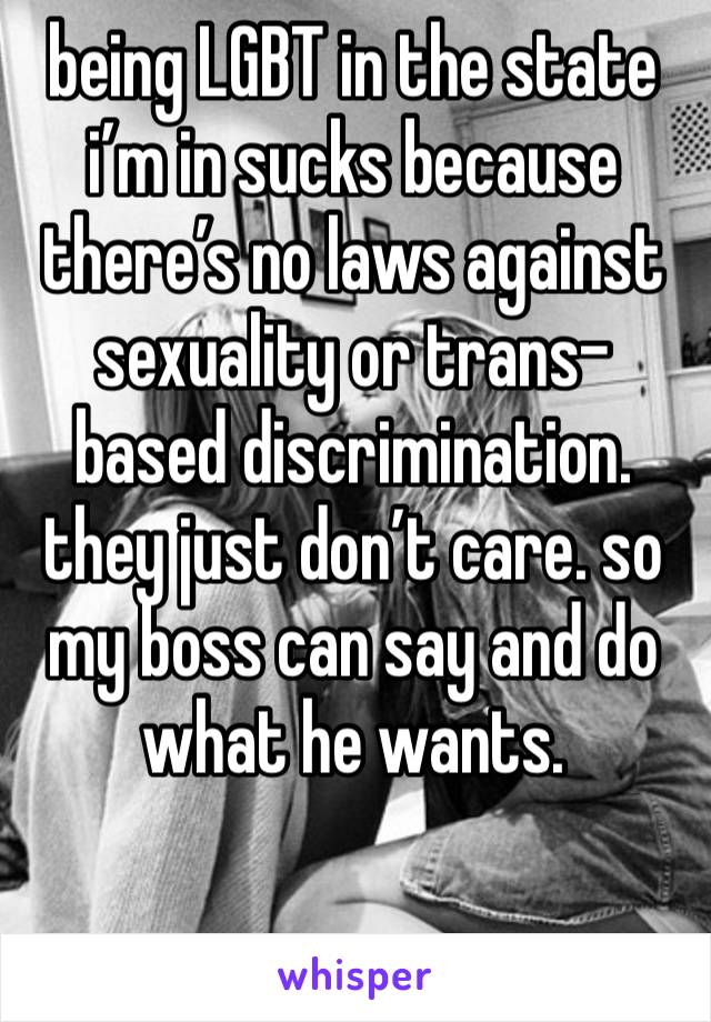 being LGBT in the state i’m in sucks because there’s no laws against sexuality or trans-based discrimination. they just don’t care. so my boss can say and do what he wants. 