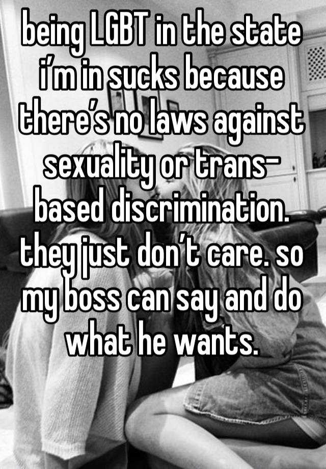 being LGBT in the state i’m in sucks because there’s no laws against sexuality or trans-based discrimination. they just don’t care. so my boss can say and do what he wants. 