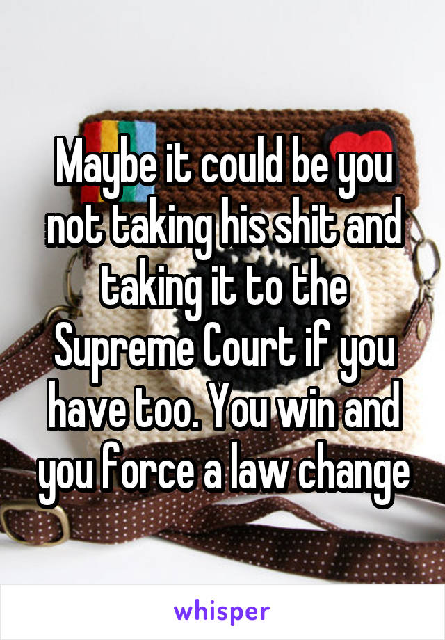 Maybe it could be you not taking his shit and taking it to the Supreme Court if you have too. You win and you force a law change