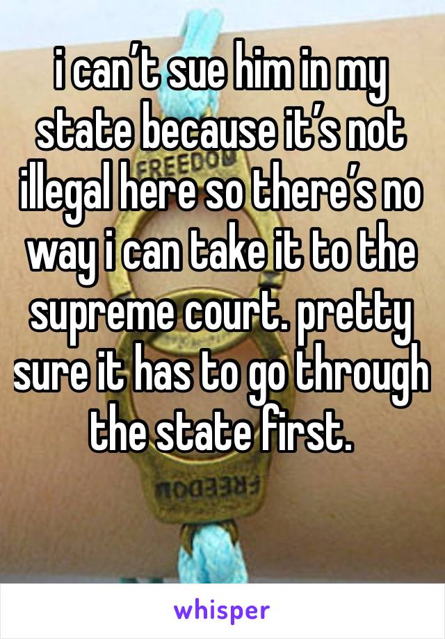 i can’t sue him in my state because it’s not illegal here so there’s no way i can take it to the supreme court. pretty sure it has to go through the state first. 