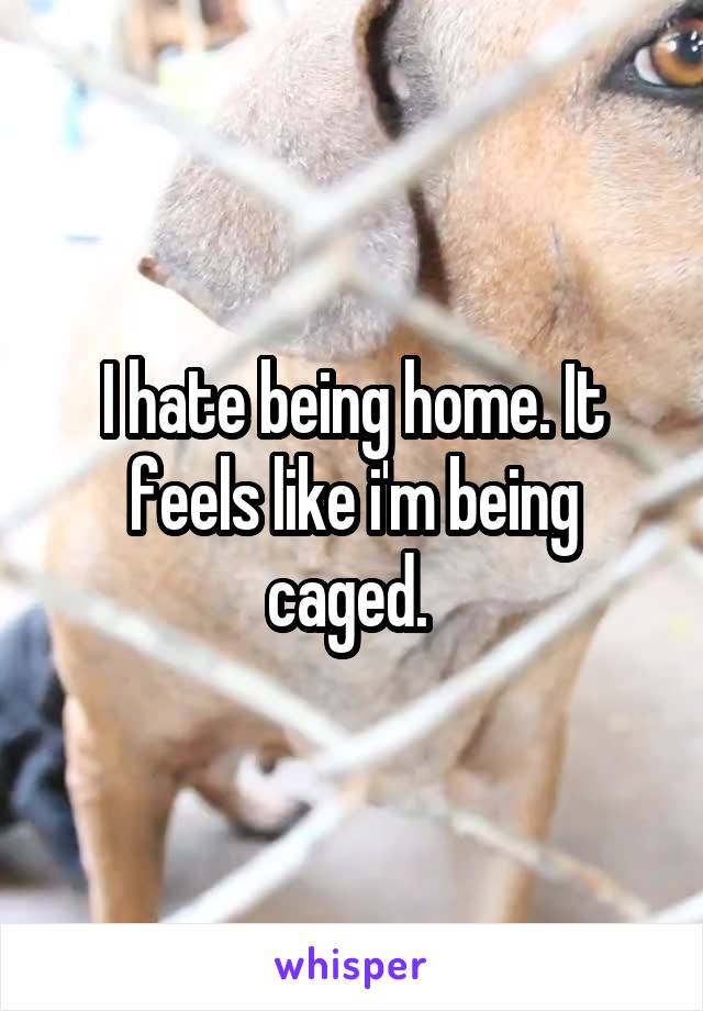 I hate being home. It feels like i'm being caged. 