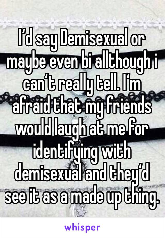 I‘d say Demisexual or maybe even bi allthough i can‘t really tell. I‘m afraid that my friends would laugh at me for identifying with demisexual and they‘d see it as a made up thing.