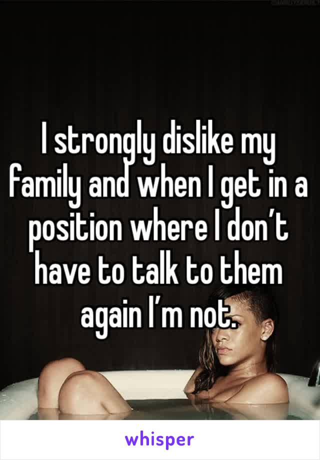 I strongly dislike my family and when I get in a position where I don’t have to talk to them again I’m not. 