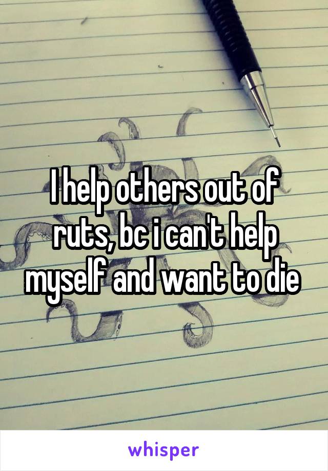 I help others out of ruts, bc i can't help myself and want to die 