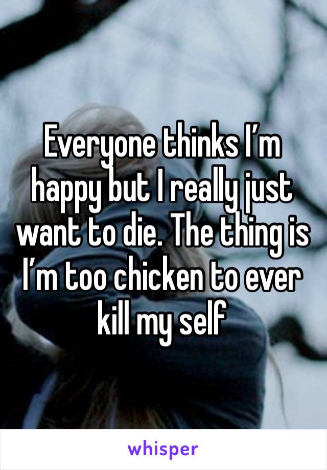 Everyone thinks I’m happy but I really just want to die. The thing is I’m too chicken to ever kill my self 