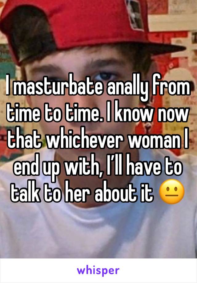 I masturbate anally from time to time. I know now that whichever woman I end up with, I’ll have to talk to her about it 😐