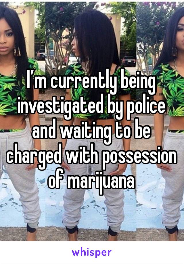 I’m currently being investigated by police and waiting to be charged with possession of marijuana 