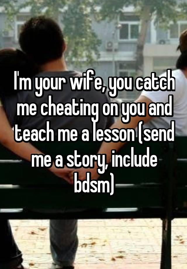 I'm your wife, you catch me cheating on you and teach me a lesson (send me a story, include bdsm)