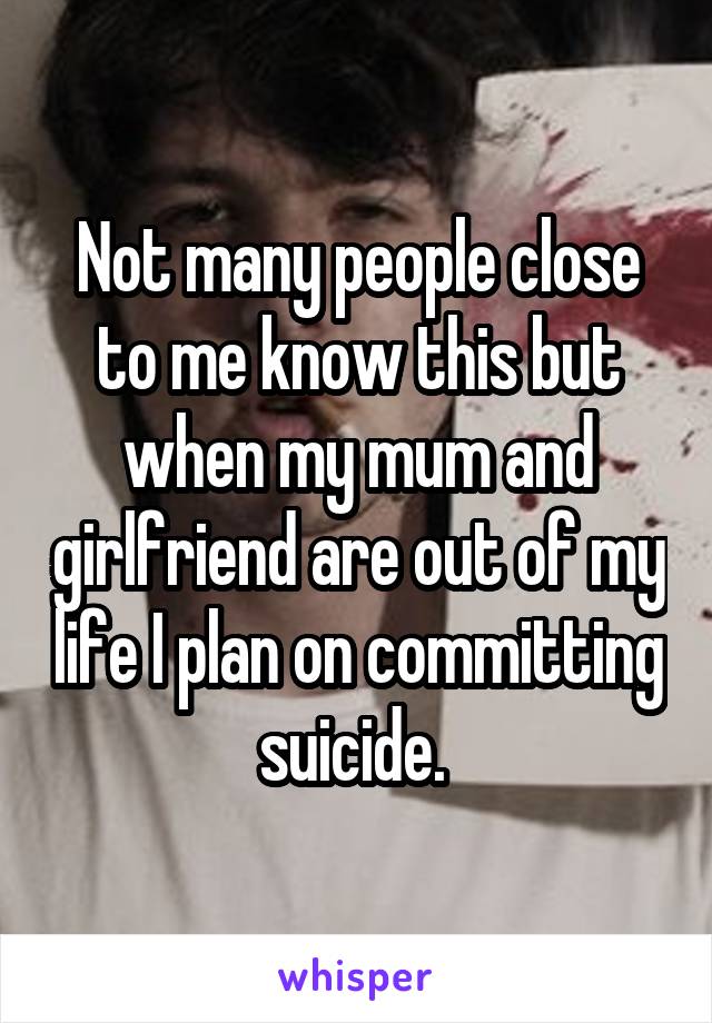 Not many people close to me know this but when my mum and girlfriend are out of my life I plan on committing suicide. 