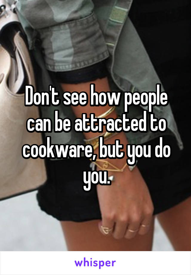 Don't see how people can be attracted to cookware, but you do you.