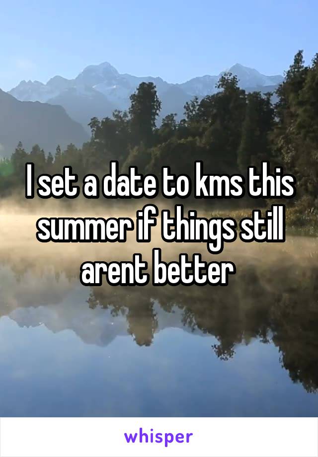 I set a date to kms this summer if things still arent better 