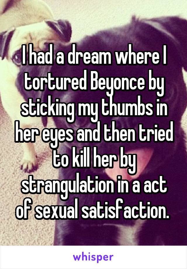 I had a dream where I tortured Beyonce by sticking my thumbs in her eyes and then tried to kill her by strangulation in a act of sexual satisfaction. 