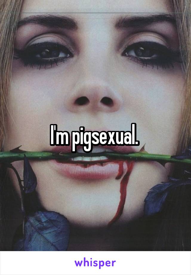 I'm pigsexual. 