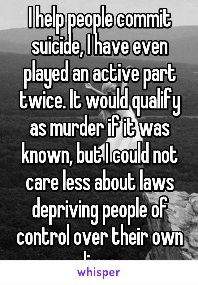 I help people commit suicide, I have even played an active part twice. It would qualify as murder if it was known, but I could not care less about laws depriving people of control over their own lives