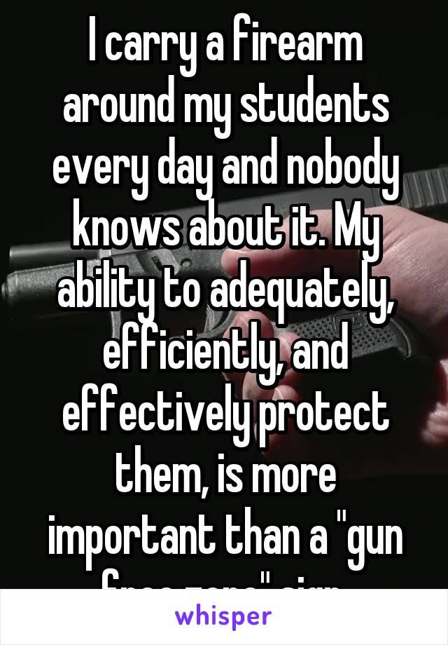 I carry a firearm around my students every day and nobody knows about it. My ability to adequately, efficiently, and effectively protect them, is more important than a "gun free zone" sign.