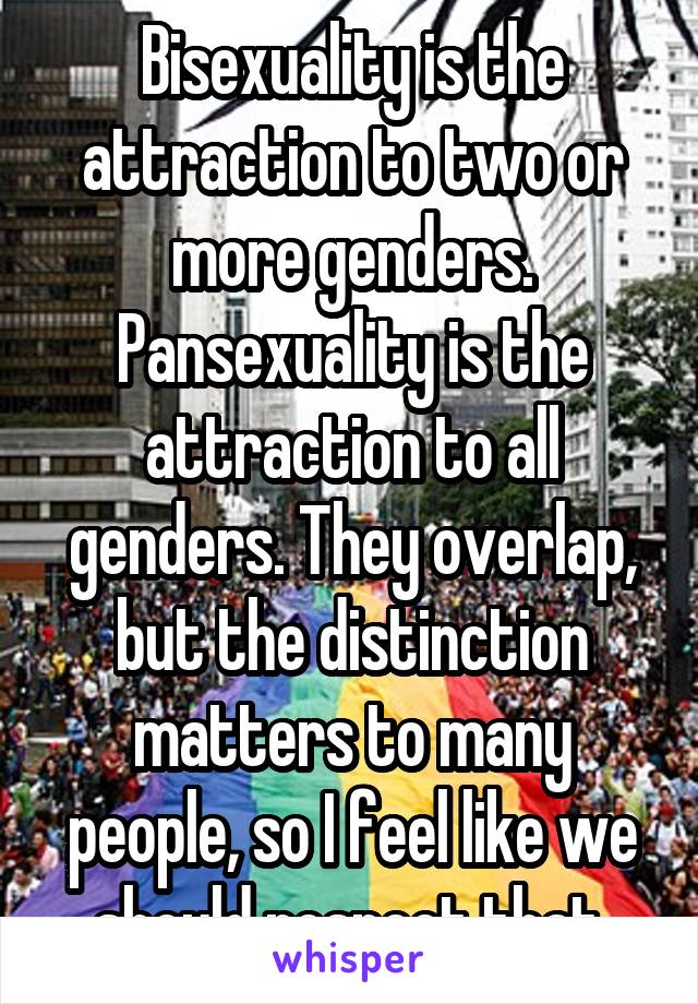 Bisexuality is the attraction to two or more genders. Pansexuality is the attraction to all genders. They overlap, but the distinction matters to many people, so I feel like we should respect that.