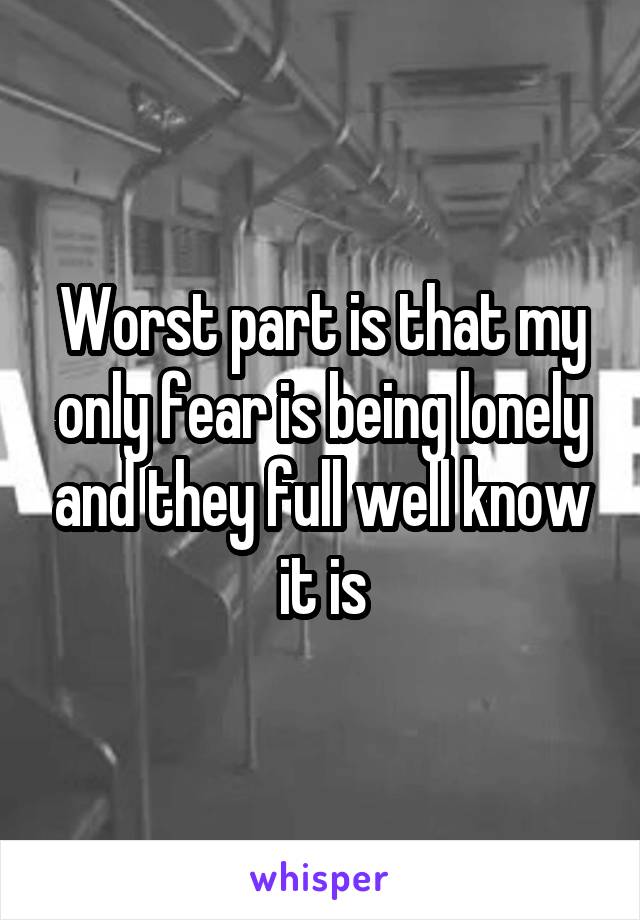 Worst part is that my only fear is being lonely and they full well know it is