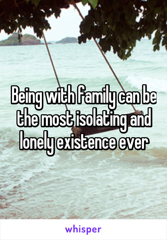 Being with family can be the most isolating and lonely existence ever